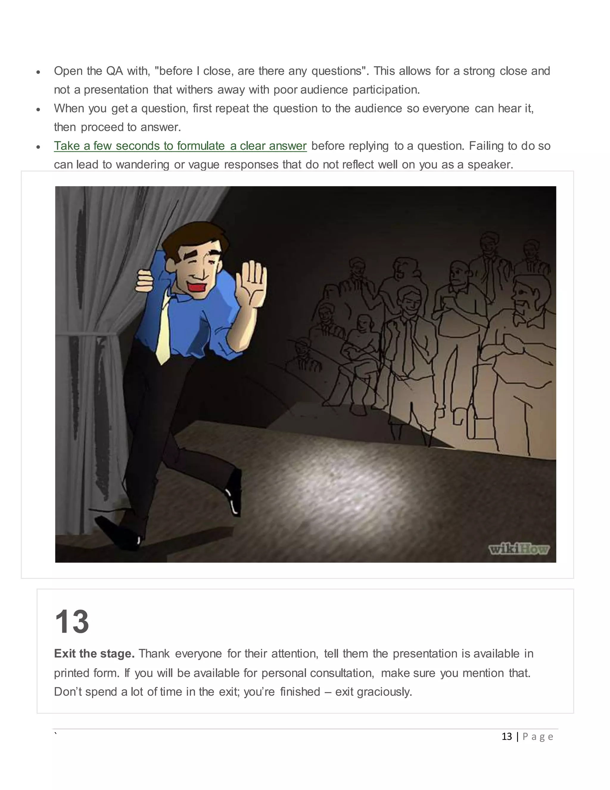 ` 13 | P a g e
 Open the QA with, "before I close, are there any questions". This allows for a strong close and
not a presentation that withers away with poor audience participation.
 When you get a question, first repeat the question to the audience so everyone can hear it,
then proceed to answer.
 Take a few seconds to formulate a clear answer before replying to a question. Failing to do so
can lead to wandering or vague responses that do not reflect well on you as a speaker.
13
Exit the stage. Thank everyone for their attention, tell them the presentation is available in
printed form. If you will be available for personal consultation, make sure you mention that.
Don’t spend a lot of time in the exit; you’re finished – exit graciously.
 