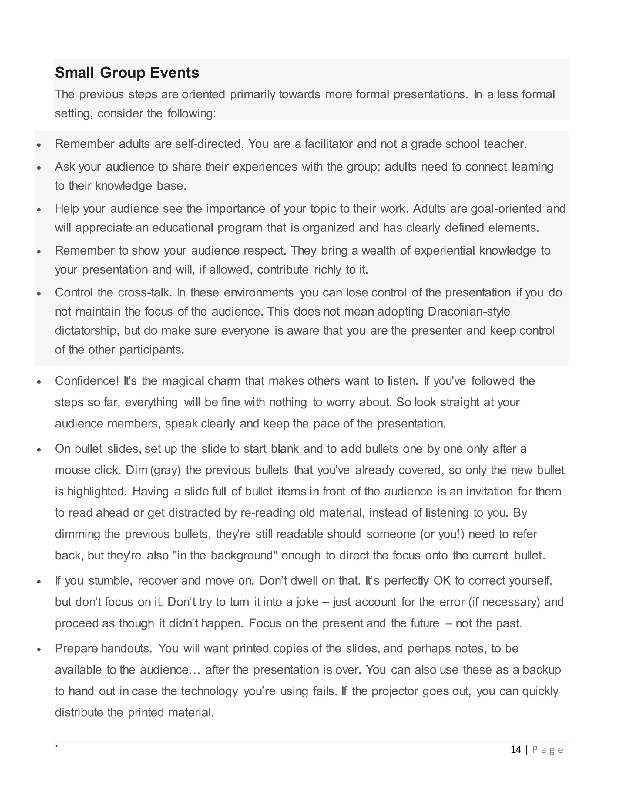` 14 | P a g e
Small Group Events
The previous steps are oriented primarily towards more formal presentations. In a less formal
setting, consider the following:
 Remember adults are self-directed. You are a facilitator and not a grade school teacher.
 Ask your audience to share their experiences with the group; adults need to connect learning
to their knowledge base.
 Help your audience see the importance of your topic to their work. Adults are goal-oriented and
will appreciate an educational program that is organized and has clearly defined elements.
 Remember to show your audience respect. They bring a wealth of experiential knowledge to
your presentation and will, if allowed, contribute richly to it.
 Control the cross-talk. In these environments you can lose control of the presentation if you do
not maintain the focus of the audience. This does not mean adopting Draconian-style
dictatorship, but do make sure everyone is aware that you are the presenter and keep control
of the other participants.
 Confidence! It's the magical charm that makes others want to listen. If you've followed the
steps so far, everything will be fine with nothing to worry about. So look straight at your
audience members, speak clearly and keep the pace of the presentation.
 On bullet slides, set up the slide to start blank and to add bullets one by one only after a
mouse click. Dim (gray) the previous bullets that you've already covered, so only the new bullet
is highlighted. Having a slide full of bullet items in front of the audience is an invitation for them
to read ahead or get distracted by re-reading old material, instead of listening to you. By
dimming the previous bullets, they're still readable should someone (or you!) need to refer
back, but they're also "in the background" enough to direct the focus onto the current bullet.
 If you stumble, recover and move on. Don’t dwell on that. It’s perfectly OK to correct yourself,
but don’t focus on it. Don’t try to turn it into a joke – just account for the error (if necessary) and
proceed as though it didn’t happen. Focus on the present and the future – not the past.
 Prepare handouts. You will want printed copies of the slides, and perhaps notes, to be
available to the audience… after the presentation is over. You can also use these as a backup
to hand out in case the technology you’re using fails. If the projector goes out, you can quickly
distribute the printed material.
 