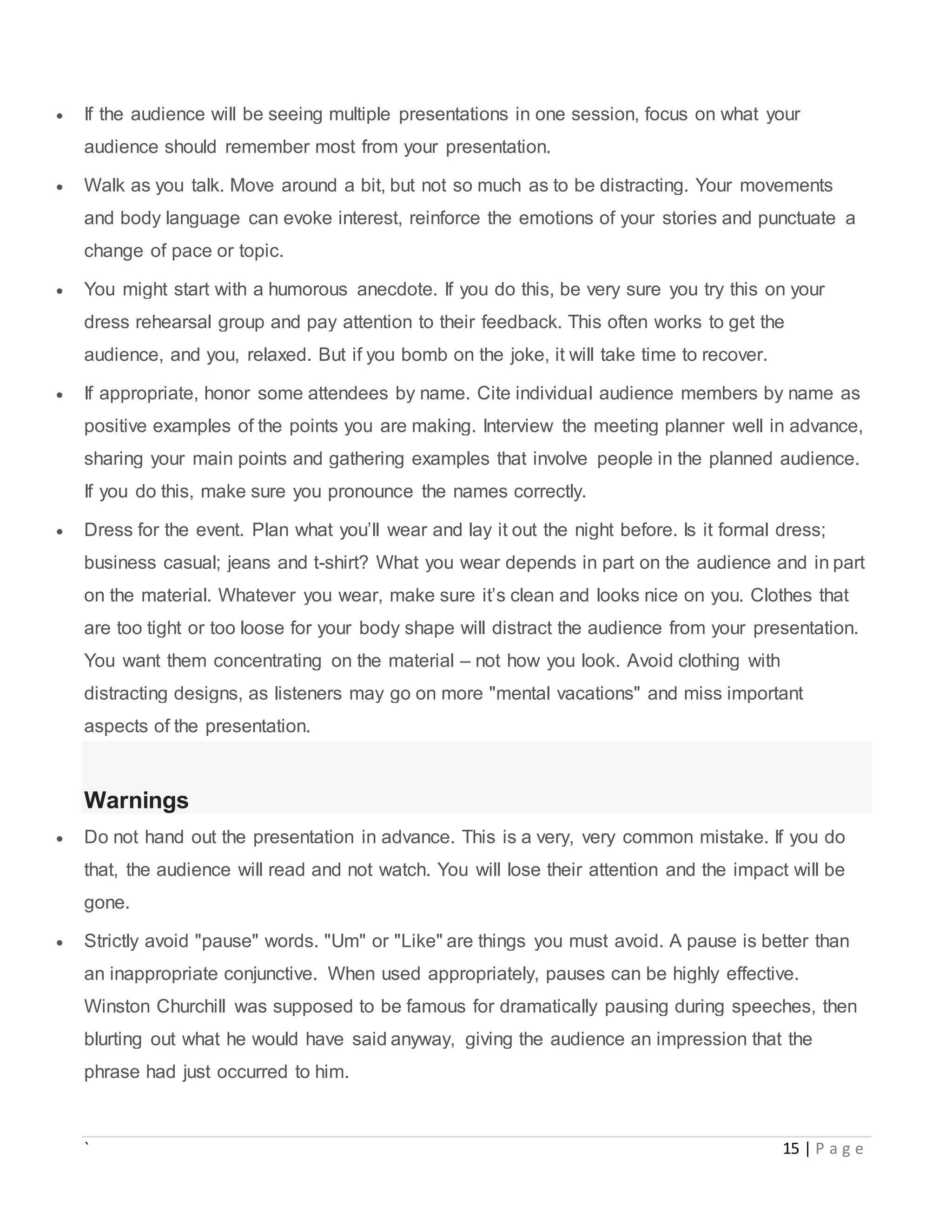 ` 15 | P a g e
 If the audience will be seeing multiple presentations in one session, focus on what your
audience should remember most from your presentation.
 Walk as you talk. Move around a bit, but not so much as to be distracting. Your movements
and body language can evoke interest, reinforce the emotions of your stories and punctuate a
change of pace or topic.
 You might start with a humorous anecdote. If you do this, be very sure you try this on your
dress rehearsal group and pay attention to their feedback. This often works to get the
audience, and you, relaxed. But if you bomb on the joke, it will take time to recover.
 If appropriate, honor some attendees by name. Cite individual audience members by name as
positive examples of the points you are making. Interview the meeting planner well in advance,
sharing your main points and gathering examples that involve people in the planned audience.
If you do this, make sure you pronounce the names correctly.
 Dress for the event. Plan what you’ll wear and lay it out the night before. Is it formal dress;
business casual; jeans and t-shirt? What you wear depends in part on the audience and in part
on the material. Whatever you wear, make sure it’s clean and looks nice on you. Clothes that
are too tight or too loose for your body shape will distract the audience from your presentation.
You want them concentrating on the material – not how you look. Avoid clothing with
distracting designs, as listeners may go on more "mental vacations" and miss important
aspects of the presentation.
Warnings
 Do not hand out the presentation in advance. This is a very, very common mistake. If you do
that, the audience will read and not watch. You will lose their attention and the impact will be
gone.
 Strictly avoid "pause" words. "Um" or "Like" are things you must avoid. A pause is better than
an inappropriate conjunctive. When used appropriately, pauses can be highly effective.
Winston Churchill was supposed to be famous for dramatically pausing during speeches, then
blurting out what he would have said anyway, giving the audience an impression that the
phrase had just occurred to him.
 