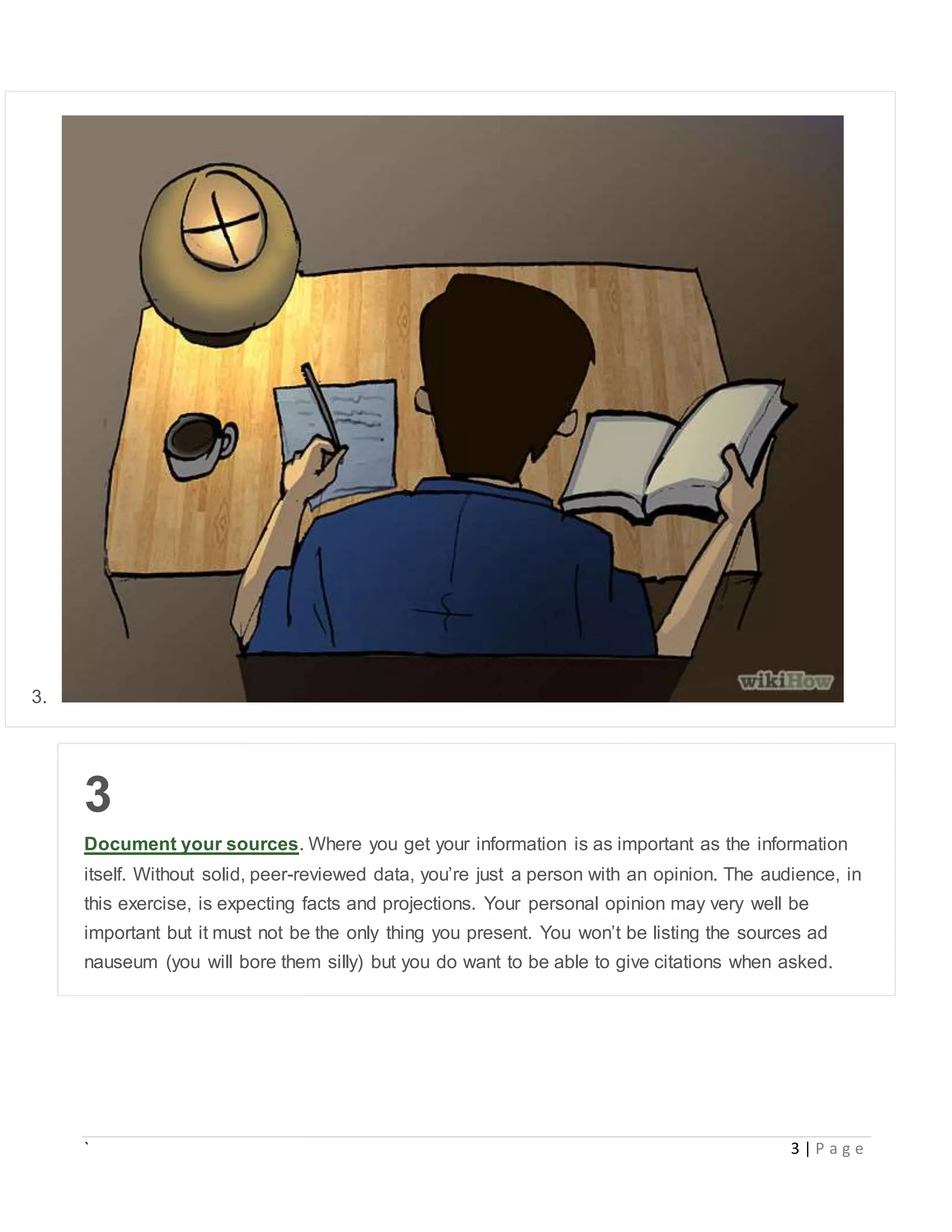 ` 3 | P a g e
3.
3
Document your sources. Where you get your information is as important as the information
itself. Without solid, peer-reviewed data, you’re just a person with an opinion. The audience, in
this exercise, is expecting facts and projections. Your personal opinion may very well be
important but it must not be the only thing you present. You won’t be listing the sources ad
nauseum (you will bore them silly) but you do want to be able to give citations when asked.
 