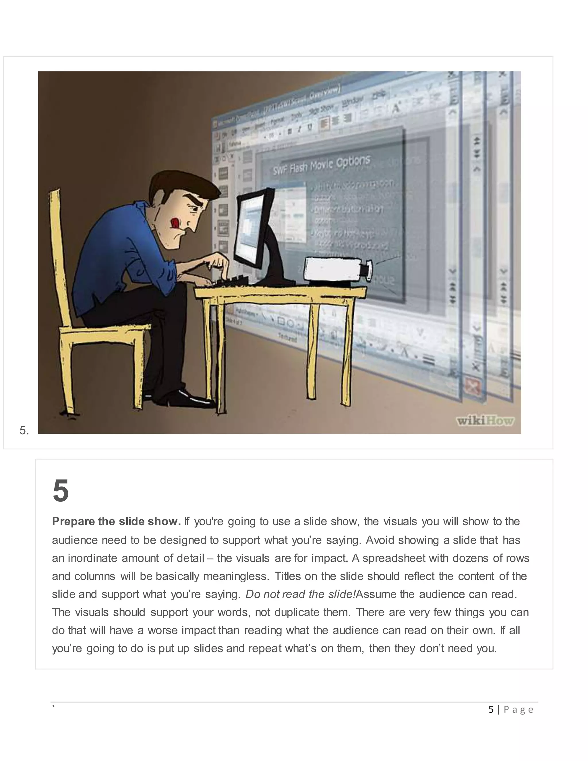 ` 5 | P a g e
5.
5
Prepare the slide show. If you're going to use a slide show, the visuals you will show to the
audience need to be designed to support what you’re saying. Avoid showing a slide that has
an inordinate amount of detail – the visuals are for impact. A spreadsheet with dozens of rows
and columns will be basically meaningless. Titles on the slide should reflect the content of the
slide and support what you’re saying. Do not read the slide!Assume the audience can read.
The visuals should support your words, not duplicate them. There are very few things you can
do that will have a worse impact than reading what the audience can read on their own. If all
you’re going to do is put up slides and repeat what’s on them, then they don’t need you.
 