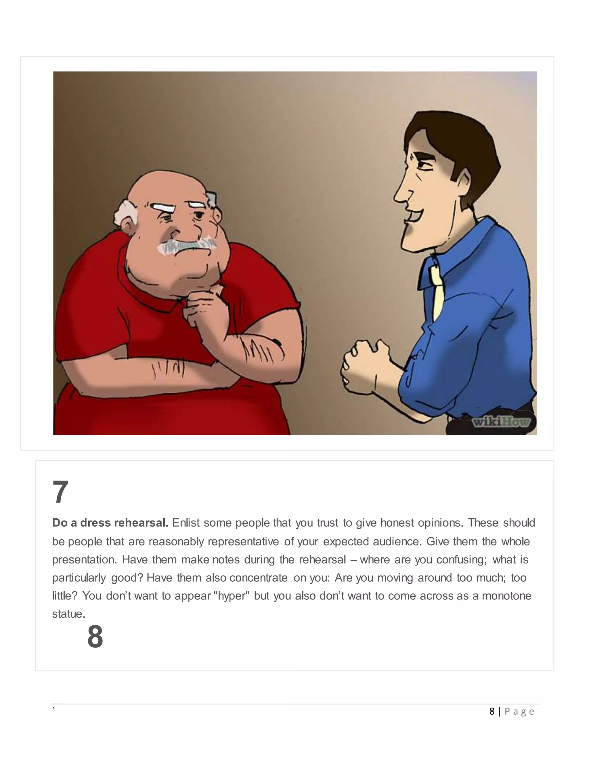 ` 8 | P a g e
7
Do a dress rehearsal. Enlist some people that you trust to give honest opinions. These should
be people that are reasonably representative of your expected audience. Give them the whole
presentation. Have them make notes during the rehearsal – where are you confusing; what is
particularly good? Have them also concentrate on you: Are you moving around too much; too
little? You don’t want to appear "hyper" but you also don’t want to come across as a monotone
statue.
8
 
