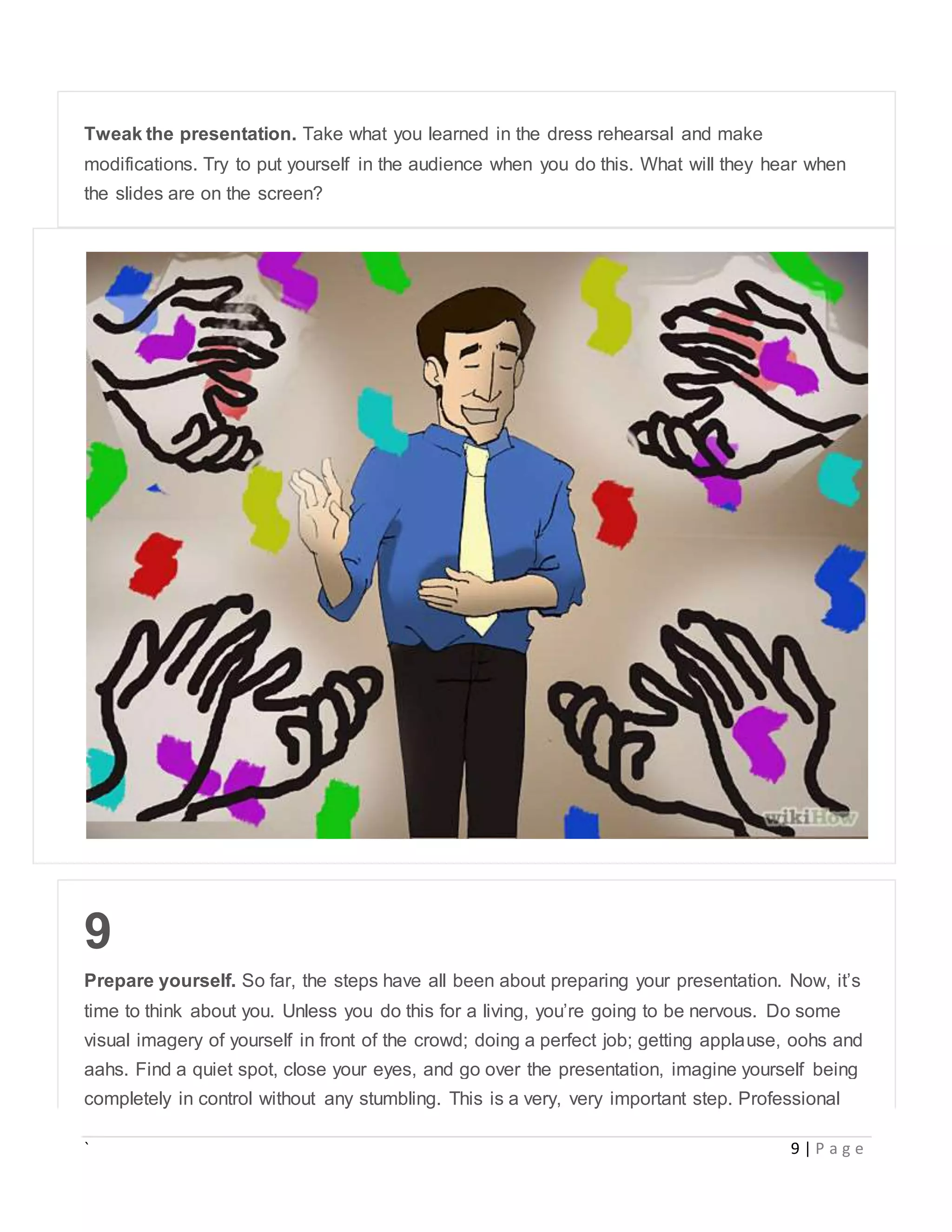 ` 9 | P a g e
Tweak the presentation. Take what you learned in the dress rehearsal and make
modifications. Try to put yourself in the audience when you do this. What will they hear when
the slides are on the screen?
9
Prepare yourself. So far, the steps have all been about preparing your presentation. Now, it’s
time to think about you. Unless you do this for a living, you’re going to be nervous. Do some
visual imagery of yourself in front of the crowd; doing a perfect job; getting applause, oohs and
aahs. Find a quiet spot, close your eyes, and go over the presentation, imagine yourself being
completely in control without any stumbling. This is a very, very important step. Professional
 