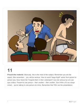 ` 11 | P a g e
11
Present the material. Obviously, this is the meat of the subject. Remember you are the
expert. Also remember… you will be nervous. How to avoid "stage fright" varies from person to
person (you have heard the "imagine them in their underwear") but one serious tip is to use
eye contact. Present to one person – then another – then another. Don’t think of it as a large
crowd… you’re talking to one person at a time. Remember that YOU are the presentation.
 