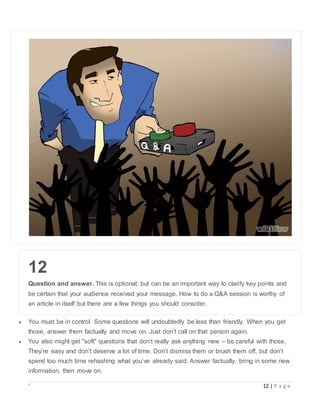 ` 12 | P a g e
12
Question and answer. This is optional, but can be an important way to clarify key points and
be certain that your audience received your message. How to do a Q&A session is worthy of
an article in itself but there are a few things you should consider.
 You must be in control. Some questions will undoubtedly be less than friendly. When you get
those, answer them factually and move on. Just don’t call on that person again.
 You also might get "soft" questions that don’t really ask anything new – be careful with those.
They’re easy and don’t deserve a lot of time. Don’t dismiss them or brush them off, but don’t
spend too much time rehashing what you’ve already said. Answer factually, bring in some new
information, then move on.
 