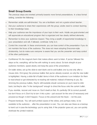 ` 14 | P a g e
Small Group Events
The previous steps are oriented primarily towards more formal presentations. In a less formal
setting, consider the following:
 Remember adults are self-directed. You are a facilitator and not a grade school teacher.
 Ask your audience to share their experiences with the group; adults need to connect learning
to their knowledge base.
 Help your audience see the importance of your topic to their work. Adults are goal-oriented and
will appreciate an educational program that is organized and has clearly defined elements.
 Remember to show your audience respect. They bring a wealth of experiential knowledge to
your presentation and will, if allowed, contribute richly to it.
 Control the cross-talk. In these environments you can lose control of the presentation if you do
not maintain the focus of the audience. This does not mean adopting Draconian-style
dictatorship, but do make sure everyone is aware that you are the presenter and keep control
of the other participants.
 Confidence! It's the magical charm that makes others want to listen. If you've followed the
steps so far, everything will be fine with nothing to worry about. So look straight at your
audience members, speak clearly and keep the pace of the presentation.
 On bullet slides, set up the slide to start blank and to add bullets one by one only after a
mouse click. Dim (gray) the previous bullets that you've already covered, so only the new bullet
is highlighted. Having a slide full of bullet items in front of the audience is an invitation for them
to read ahead or get distracted by re-reading old material, instead of listening to you. By
dimming the previous bullets, they're still readable should someone (or you!) need to refer
back, but they're also "in the background" enough to direct the focus onto the current bullet.
 If you stumble, recover and move on. Don’t dwell on that. It’s perfectly OK to correct yourself,
but don’t focus on it. Don’t try to turn it into a joke – just account for the error (if necessary) and
proceed as though it didn’t happen. Focus on the present and the future – not the past.
 Prepare handouts. You will want printed copies of the slides, and perhaps notes, to be
available to the audience… after the presentation is over. You can also use these as a backup
to hand out in case the technology you’re using fails. If the projector goes out, you can quickly
distribute the printed material.
 