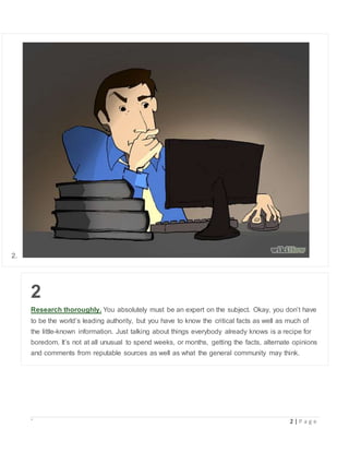 ` 2 | P a g e
2.
2
Research thoroughly. You absolutely must be an expert on the subject. Okay, you don’t have
to be the world’s leading authority, but you have to know the critical facts as well as much of
the little-known information. Just talking about things everybody already knows is a recipe for
boredom. It’s not at all unusual to spend weeks, or months, getting the facts, alternate opinions
and comments from reputable sources as well as what the general community may think.
 