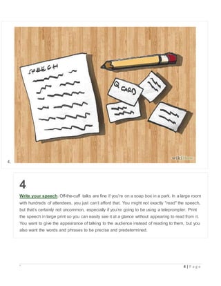 ` 4 | P a g e
4.
4
Write your speech. Off-the-cuff talks are fine if you’re on a soap box in a park. In a large room
with hundreds of attendees, you just can’t afford that. You might not exactly "read" the speech,
but that’s certainly not uncommon, especially if you’re going to be using a teleprompter. Print
the speech in large print so you can easily see it at a glance without appearing to read from it.
You want to give the appearance of talking to the audience instead of reading to them, but you
also want the words and phrases to be precise and predetermined.
 