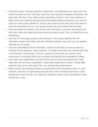 ` 6 | P a g e
 PowerPoint slides, overhead projectors, blackboards, and whiteboards are "visual aids" and
should be treated as such. First, they should be visual, focusing on graphics, illustrations and
plots rather than text. If your slides contain large blocks of text--or even a few sentences in
bullet points--your audience will spend their time reading instead of focusing on you and the
points you want to draw attention to. Second, they should be aids--don't rely on the slides to
make the presentation for you. Your speech should have more content than the slides.
 Don't pack slides too densely. If you put too much information up at once, the audience will
lose focus. Have your bullet points have around ten words or less. This is a PowerPoint, not a
PowerEssay.
 Don't use too many flashy graphics and animations. They distract attention from the
information content of the slides--and they will distract attention away from you, the speaker,
and what you are saying.
 Time your presentation to fit the information. If there is a time limit, be sure you stick to it
including time for questions, if that is planned. It is better to pare down the material rather than
to rush through it more quickly. Time your visuals to coincide with your speech. Avoid
unnecessary or redundant slides such as outlines that describe the presentation to follow.
 If you have more material than you can fit in the time limit, push that material onto "extra"
slides after the end of your presentation. Those slides might come in handy if, during Q&A,
someone asks you for more detail. Then, you will look extra-well-prepared!
 Make sure the color schemes of slides are appropriate for the presentation venue. In some
situations, dark text on a light background looks best, while sometimes light text on a dark
background is easier to read. You might even prepare a version of your presentation in both
formats just in case.
 
