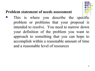 10
Problem statement of needs assessment
 This is where you describe the specific
problem or problems that your proposal is
intended to resolve. You need to narrow down
your definition of the problem you want to
approach to something that you can hope to
accomplish within a reasonable amount of time
and a reasonable level of resources
 