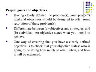13
Project goals and objectives
 Having clearly defined the problem(s), your project’s
goal and objectives should be designed to offer some
resolution of these problem(s).
 Differentiate between (a) objectives and strategies; and
(b) activities. An objective states what you intend to
achieve.
 One way of ensuring that you have a clearly defined
objective is to check that your objective states: who is
going to be doing how much of what, when, and how
it will be measured.
 