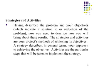 14
Strategies and Activities
 Having described the problem and your objectives
(which indicate a solution to or reduction of the
problem), now you need to describe how you will
bring about these results. The strategies and activities
are your project’s methods of achieving its objectives.
A strategy describes, in general terms, your approach
to achieving the objective. Activities are the particular
steps that will be taken to implement the strategy.
 
