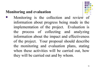 16
Monitoring and evaluation
 Monitoring is the collection and review of
information about progress being made in the
implementation of the project. Evaluation is
the process of collecting and analyzing
information about the impact and effectiveness
of the project. Your proposal should describe
the monitoring and evaluation plans, stating
when these activities will be carried out, how
they will be carried out and by whom.
 