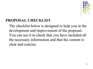 19
PROPOSAL CHECKLIST
The checklist below is designed to help you in the
development and improvement of the proposal.
You can use it to check that you have included all
the necessary information and that the content is
clear and concise.
 