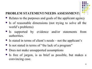 22
PROBLEM STATEMENT/NEEDS ASSESSMENT:
 Relates to the purposes and goals of the applicant agency
 Is of reasonable dimensions (not trying to solve all the
world’s problems)
 Is supported by evidence and/or statements from
authorities.
 Is stated in terms of client’s needs – not the applicant’s
 Is not stated in terms of “the lack of a program”
 Does not make unsupported assumptions
 Is free of jargon, is as brief as possible, but makes a
convincing case.
 