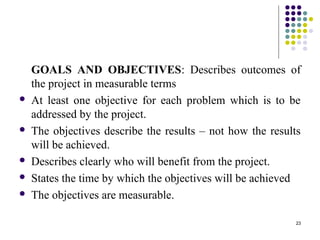 23
GOALS AND OBJECTIVES: Describes outcomes of
the project in measurable terms
 At least one objective for each problem which is to be
addressed by the project.
 The objectives describe the results – not how the results
will be achieved.
 Describes clearly who will benefit from the project.
 States the time by which the objectives will be achieved
 The objectives are measurable.
 