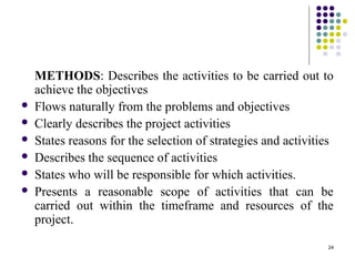 24
METHODS: Describes the activities to be carried out to
achieve the objectives
 Flows naturally from the problems and objectives
 Clearly describes the project activities
 States reasons for the selection of strategies and activities
 Describes the sequence of activities
 States who will be responsible for which activities.
 Presents a reasonable scope of activities that can be
carried out within the timeframe and resources of the
project.
 