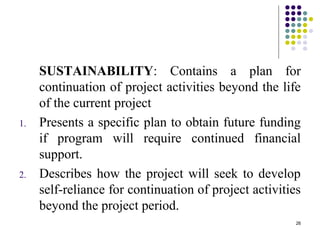 26
SUSTAINABILITY: Contains a plan for
continuation of project activities beyond the life
of the current project
1. Presents a specific plan to obtain future funding
if program will require continued financial
support.
2. Describes how the project will seek to develop
self-reliance for continuation of project activities
beyond the project period.
 