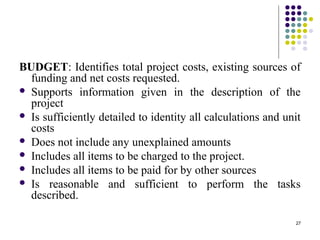 27
BUDGET: Identifies total project costs, existing sources of
funding and net costs requested.
 Supports information given in the description of the
project
 Is sufficiently detailed to identity all calculations and unit
costs
 Does not include any unexplained amounts
 Includes all items to be charged to the project.
 Includes all items to be paid for by other sources
 Is reasonable and sufficient to perform the tasks
described.
 
