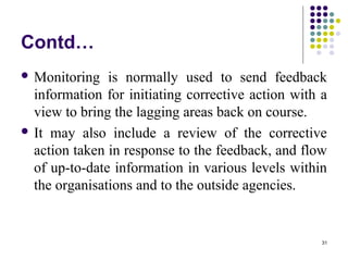 31
Contd…
 Monitoring is normally used to send feedback
information for initiating corrective action with a
view to bring the lagging areas back on course.
 It may also include a review of the corrective
action taken in response to the feedback, and flow
of up-to-date information in various levels within
the organisations and to the outside agencies.
 