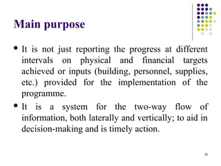 32
Main purpose
 It is not just reporting the progress at different
intervals on physical and financial targets
achieved or inputs (building, personnel, supplies,
etc.) provided for the implementation of the
programme.
 It is a system for the two-way flow of
information, both laterally and vertically; to aid in
decision-making and is timely action.
 