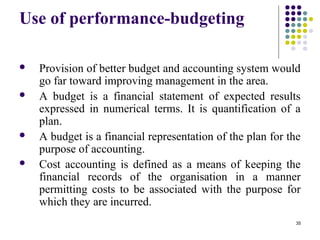 35
Use of performance-budgeting
 Provision of better budget and accounting system would
go far toward improving management in the area.
 A budget is a financial statement of expected results
expressed in numerical terms. It is quantification of a
plan.
 A budget is a financial representation of the plan for the
purpose of accounting.
 Cost accounting is defined as a means of keeping the
financial records of the organisation in a manner
permitting costs to be associated with the purpose for
which they are incurred.
 