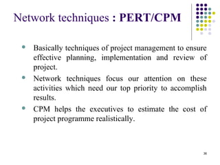 36
Network techniques : PERT/CPM
 Basically techniques of project management to ensure
effective planning, implementation and review of
project.
 Network techniques focus our attention on these
activities which need our top priority to accomplish
results.
 CPM helps the executives to estimate the cost of
project programme realistically.
 