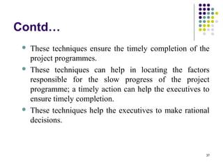 37
Contd…
 These techniques ensure the timely completion of the
project programmes.
 These techniques can help in locating the factors
responsible for the slow progress of the project
programme; a timely action can help the executives to
ensure timely completion.
 These techniques help the executives to make rational
decisions.
 