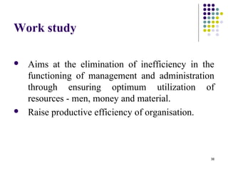 38
Work study
 Aims at the elimination of inefficiency in the
functioning of management and administration
through ensuring optimum utilization of
resources - men, money and material.
 Raise productive efficiency of organisation.
 