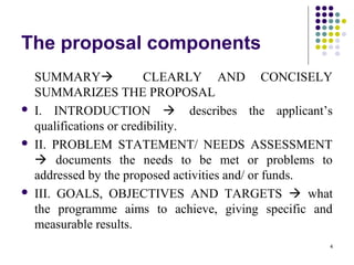 4
The proposal components
SUMMARY CLEARLY AND CONCISELY
SUMMARIZES THE PROPOSAL
 I. INTRODUCTION  describes the applicant’s
qualifications or credibility.
 II. PROBLEM STATEMENT/ NEEDS ASSESSMENT
 documents the needs to be met or problems to
addressed by the proposed activities and/ or funds.
 III. GOALS, OBJECTIVES AND TARGETS  what
the programme aims to achieve, giving specific and
measurable results.
 