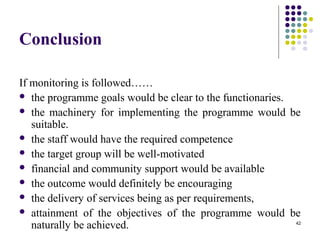 42
Conclusion
If monitoring is followed……
 the programme goals would be clear to the functionaries.
 the machinery for implementing the programme would be
suitable.
 the staff would have the required competence
 the target group will be well-motivated
 financial and community support would be available
 the outcome would definitely be encouraging
 the delivery of services being as per requirements,
 attainment of the objectives of the programme would be
naturally be achieved.
 