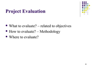46
Project Evaluation
 What to evaluate? – related to objectives
 How to evaluate? – Methodology
 Where to evaluate?
 
