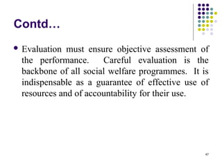 47
Contd…
 Evaluation must ensure objective assessment of
the performance. Careful evaluation is the
backbone of all social welfare programmes. It is
indispensable as a guarantee of effective use of
resources and of accountability for their use.
 