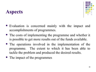49
Aspects
 Evaluation is concerned mainly with the impact and
accomplishments of programmes.
 The costs of implementing the programme and whether it
is possible to get more results out of the funds available.
 The operations involved in the implementation of the
programme. The extent to which it has been able to
tackle the problem and produced the desired results.
 The impact of the programmes
 