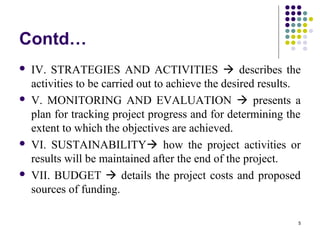5
Contd…
 IV. STRATEGIES AND ACTIVITIES  describes the
activities to be carried out to achieve the desired results.
 V. MONITORING AND EVALUATION  presents a
plan for tracking project progress and for determining the
extent to which the objectives are achieved.
 VI. SUSTAINABILITY how the project activities or
results will be maintained after the end of the project.
 VII. BUDGET  details the project costs and proposed
sources of funding.
 