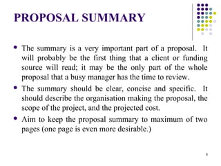 6
PROPOSAL SUMMARY
 The summary is a very important part of a proposal. It
will probably be the first thing that a client or funding
source will read; it may be the only part of the whole
proposal that a busy manager has the time to review.
 The summary should be clear, concise and specific. It
should describe the organisation making the proposal, the
scope of the project, and the projected cost.
 Aim to keep the proposal summary to maximum of two
pages (one page is even more desirable.)
 