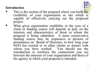 7
Introduction
 This is the section of the proposal where you build the
credibility of your organisation as one which is
capable of effectively carrying out the proposed
project.
 What gives organisation credibility in the eyes of a
client or funding source will depend, in part, on the
interests and characteristics of those to whom the
proposal is being submitted. A more conservative
funding source may be responsive to persons of
prominence on Board of Directors, to how long your
NGO has existed or to other clients or donors with
whom you have worked. You should use the
introduction to reinforce the connections you see
between the interests of your organisation and those of
the agency to which your proposal is intended.
 