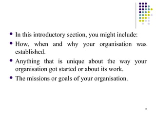 8
 In this introductory section, you might include:
 How, when and why your organisation was
established.
 Anything that is unique about the way your
organisation got started or about its work.
 The missions or goals of your organisation.
 
