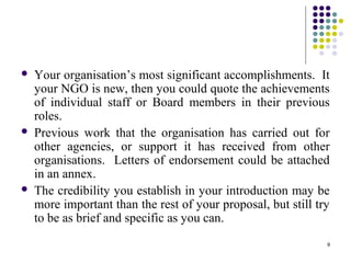 9
 Your organisation’s most significant accomplishments. It
your NGO is new, then you could quote the achievements
of individual staff or Board members in their previous
roles.
 Previous work that the organisation has carried out for
other agencies, or support it has received from other
organisations. Letters of endorsement could be attached
in an annex.
 The credibility you establish in your introduction may be
more important than the rest of your proposal, but still try
to be as brief and specific as you can.
 
