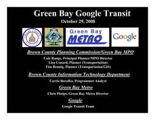 Green Bay Google Transit
                 October 29, 2008




Brown County Planning Commission/Green Bay MPO
       Cole Runge, Principal Planner/MPO Director
          Lisa Conard, Planner (Transportation)
        Tim Hennig, Planner (Transportation/GIS)

Brown County Information Technology Department
          Carrie Borofka, Programmer Analyst
                Green Bay Metro
         Chris Phelps, Green Bay Metro Director
                      Google
                  Google Transit Team
 