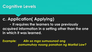 Cognitive Levels
c. Application( Applying)
- It requires the learners to use previously
acquired information in a setting other than the one
in which it was learned.
Example: Alin sa mga sumusunod ang
pamumuhay noong panahon ng Martial Law?
 
