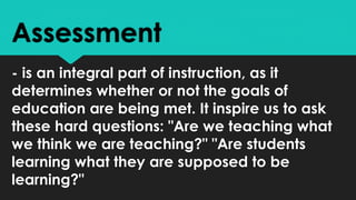 Assessment
- is an integral part of instruction, as it
determines whether or not the goals of
education are being met. It inspire us to ask
these hard questions: "Are we teaching what
we think we are teaching?" "Are students
learning what they are supposed to be
learning?"
 