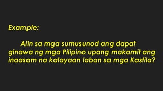 Example:
Alin sa mga sumusunod ang dapat
ginawa ng mga Pilipino upang makamit ang
inaasam na kalayaan laban sa mga Kastila?
 
