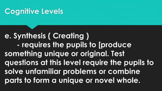 Cognitive Levels
e. Synthesis ( Creating )
- requires the pupils to [produce
something unique or original. Test
questions at this level require the pupils to
solve unfamiliar problems or combine
parts to form a unique or novel whole.
 