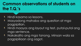 Common observations of students on
the T.Q.’s
Hindi kasama sa lessons.
Masyadong mahaba ang question at mga
pagpipilian.
Hindi maayos ang layout ng test, putol-putol ang
mga sentence.
Nakakalito ang mga tanong. Minsan wala sa
pagpipiliaan ang sagot.
 