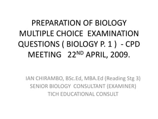 PREPARATION OF BIOLOGY
MULTIPLE CHOICE EXAMINATION
QUESTIONS ( BIOLOGY P. 1 ) - CPD
  MEETING 22ND APRIL, 2009.

 IAN CHIRAMBO, BSc.Ed, MBA.Ed (Reading Stg 3)
   SENIOR BIOLOGY CONSULTANT (EXAMINER)
         TICH EDUCATIONAL CONSULT
 