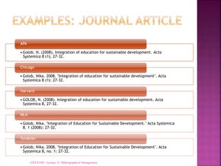 • Golob, N. (2008). Integration of education for sustainable development. Acta
Systemica 8 (1), 27-32.
APA
• Golob, Nika. 2008. "Integration of education for sustainable development". Acta
Systemica 8 (1): 27-32.
Chicago
• GOLOB, N. (2008). Integration of education for sustainable development. Acta
Systemica 8, 27-32.
Harvard
• Golob, Nika. "Integration of Education for Sustainable Development." Acta Systemica
8. 1 (2008): 27-32.
MLA
• Golob, Nika. 2008. "Integration of Education for Sustainable Development". Acta
Systemica 8, no. 1: 27-32.
Turabian
GXEX1401: Lecture 11: Bibliographical Management
 