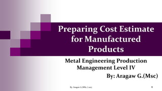 Preparing Cost Estimate
for Manufactured
Products
Metal Engineering Production
Management Level IV
By: Aragaw G.(Msc)
By: Aragaw G.(MSc.) 2017 1
 