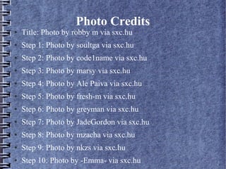 Photo Credits
●   Title: Photo by robby m via sxc.hu
●   Step 1: Photo by soultga via sxc.hu
●   Step 2: Photo by code1name via sxc.hu
●   Step 3: Photo by marsy via sxc.hu
●   Step 4: Photo by Ale Paiva via sxc.hu
●   Step 5: Photo by fresh-m via sxc.hu
●   Step 6: Photo by greyman via sxc.hu
●   Step 7: Photo by JadeGordon via sxc.hu
●   Step 8: Photo by mzacha via sxc.hu
●   Step 9: Photo by nkzs via sxc.hu
●   Step 10: Photo by -Emma- via sxc.hu
 