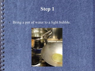 Step 1

●   Bring a pot of water to a light bubble.
 